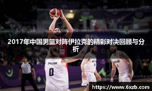 2017年中国男篮对阵伊拉克的精彩对决回顾与分析